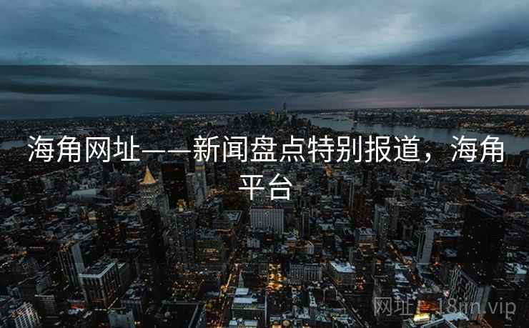 海角网址——新闻盘点特别报道,海角平台 海角网址——新闻盘点特别报道,海角平台
