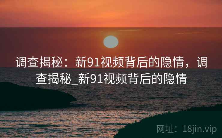 调查揭秘：新91视频背后的隐情，调查揭秘_新91视频背后的隐情