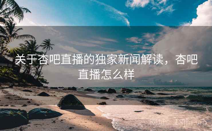 关于杏吧直播的独家新闻解读，杏吧直播怎么样