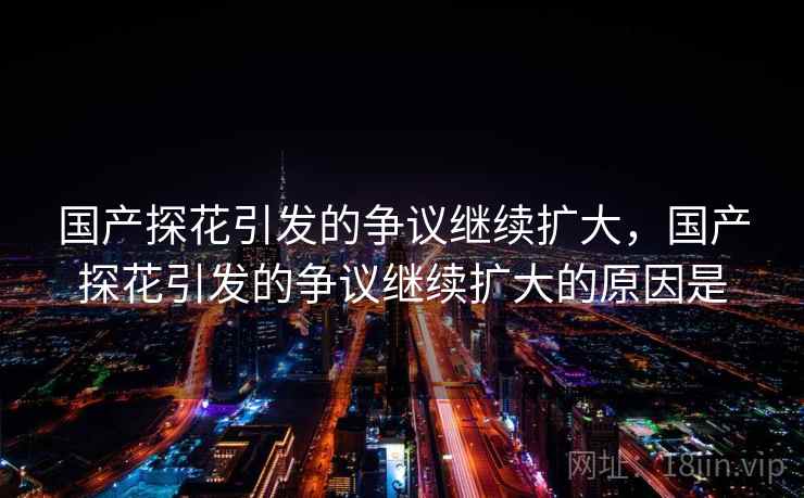 国产探花引发的争议继续扩大,国产探花引发的争议继续扩大的原因是 国产探花引发的争议继续扩大,国产探花引发的争议继续扩大的原因是