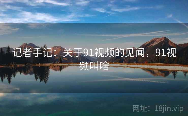 记者手记:关于91视频的见闻,91视频叫啥 记者手记:关于91视频的见闻,91视频叫啥