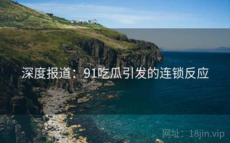 深度报道:91吃瓜引发的连锁反应 深度报道:91吃瓜引发的连锁反应