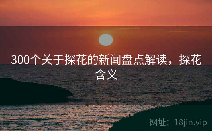 300个关于探花的新闻盘点解读,探花含义 300个关于探花的新闻盘点解读,探花含义