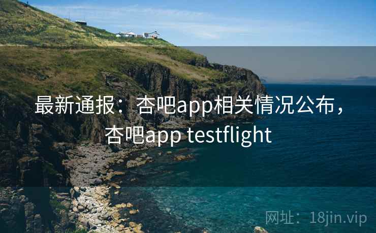 最新通报：杏吧app相关情况公布，杏吧app testflight
