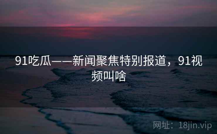 91吃瓜——新闻聚焦特别报道，91视频叫啥