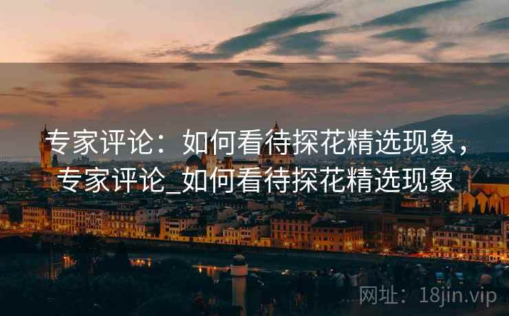 专家评论:如何看待探花精选现象,专家评论_如何看待探花精选现象 专家评论:如何看待探花精选现象,专家评论_如何看待探花精选现象