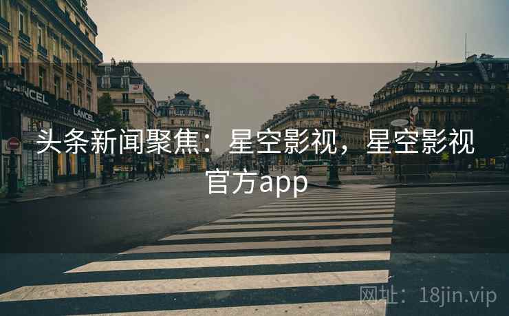 头条新闻聚焦：星空影视，星空影视官方app