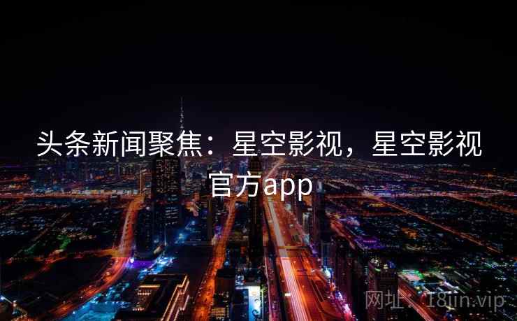 头条新闻聚焦：星空影视，星空影视官方app